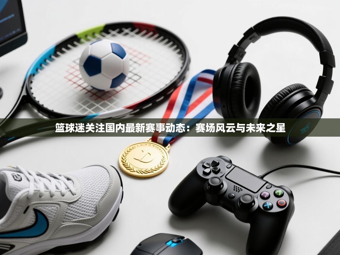 篮球迷关注国内最新赛事动态：赛场风云与未来之星